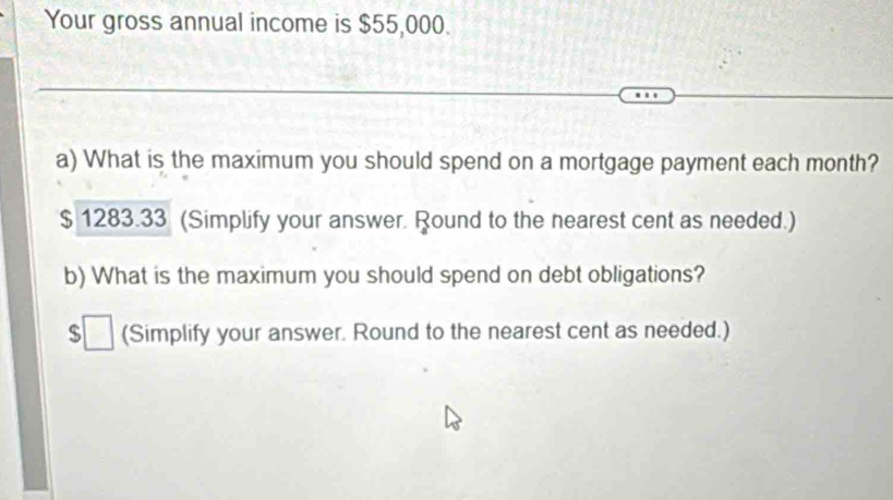 Your gross annual income is $55,000. 
a) What is the maximum you should spend on a mortgage payment each month?
$ 1283.33 (Simplify your answer. Round to the nearest cent as needed.) 
b) What is the maximum you should spend on debt obligations?
$□ (Simplify your answer. Round to the nearest cent as needed.)