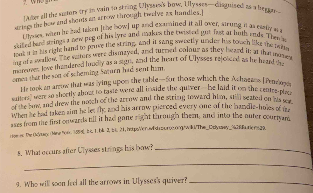 Wo gr 
[After all the suitors try in vain to string Ulysses’s bow, Ulysses—disguised as a beggar— 
strings the bow and shoots an arrow through twelve ax handles.] 
Ulysses, when he had taken [the bow] up and examined it all over, strung it as easily as a 
skilled bard strings a new peg of his lyre and makes the twisted gut fast at both ends. Then he 
took it in his right hand to prove the string, and it sang sweetly under his touch like the twitter 
ing of a swallow. The suitors were dismayed, and turned colour as they heard it; at that moment, 
moreover, Jove thundered loudly as a sign, and the heart of Ulysses rejoiced as he heard the 
omen that the son of scheming Saturn had sent him. 
He took an arrow that was lying upon the table—for those which the Achaeans [Penelope's 
suitors] were so shortly about to taste were all inside the quiver—he laid it on the centre-piece 
of the bow, and drew the notch of the arrow and the string toward him, still seated on his seat. 
When he had taken aim he let fly, and his arrow pierced every one of the handle-holes of the 
axes from the first onwards till it had gone right through them, and into the outer courtyard. 
Homer. The Odyssey. (New York, 1898), bk. 1, bk. 2, bk. 21, http://en.wikisource.org/wiki/The_Odyssey_%28Butler%29. 
8. What occurs after Ulysses strings his bow?_ 
_ 
9. Who will soon feel all the arrows in Ulysses's quiver?_