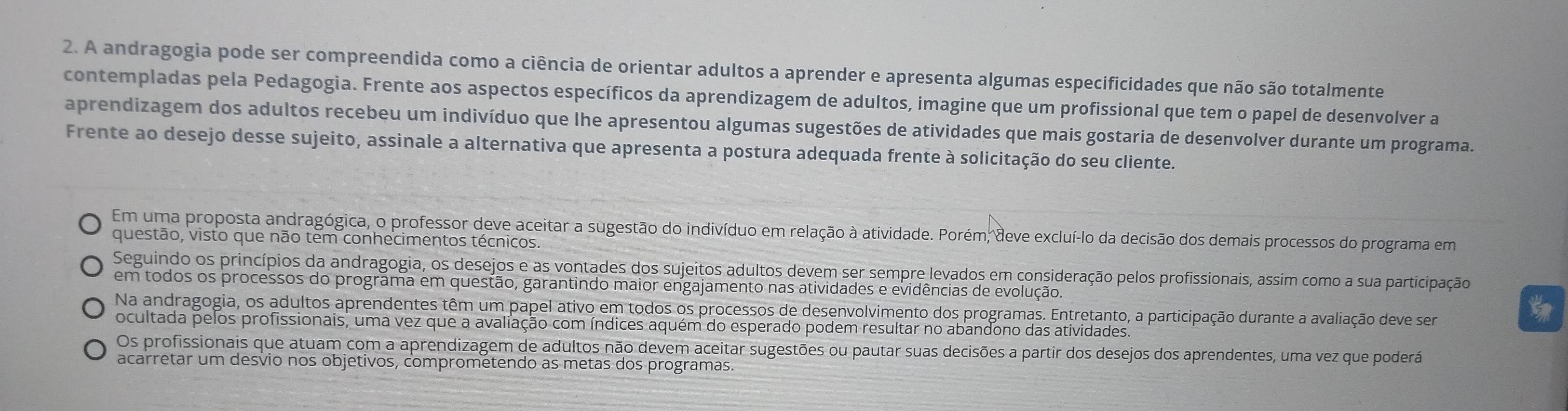 A andragogia pode ser compreendida como a ciência de orientar adultos a aprender e apresenta algumas especificidades que não são totalmente
contempladas pela Pedagogia. Frente aos aspectos específicos da aprendizagem de adultos, imagine que um profissional que tem o papel de desenvolver a
aprendizagem dos adultos recebeu um indivíduo que lhe apresentou algumas sugestões de atividades que mais gostaria de desenvolver durante um programa.
Frente ao desejo desse sujeito, assinale a alternativa que apresenta a postura adequada frente à solicitação do seu cliente.
Em uma proposta andragógica, o professor deve aceitar a sugestão do indivíduo em relação à atividade. Porém, deve excluí-lo da decisão dos demais processos do programa em
questão, visto que não tem conhecimentos técnicos.
Seguindo os princípios da andragogia, os desejos e as vontades dos sujeitos adultos devem ser sempre levados em consideração pelos profissionais, assim como a sua participação
em todos os processos do programa em questão, garantindo maior engajamento nas atividades e evidências de evolução.
Na andragogia, os adultos aprendentes têm um papel ativo em todos os processos de desenvolvimento dos programas. Entretanto, a participação durante a avaliação deve ser
t
ocultada pelos profissionais, uma vez que a avaliação com índices aquém do esperado podem resultar no abandono das atividades.
Os profissionais que atuam com a aprendizagem de adultos não devem aceitar sugestões ou pautar suas decisões a partir dos desejos dos aprendentes, uma vez que poderá
acarretar um desvio nos objetivos, comprometendo as metas dos programas.