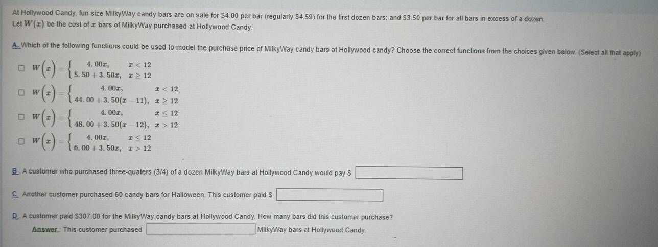 At Hollywood Candy, fun size MilkyWay candy bars are on sale for $4.00 per bar (regularly $4.59) for the first dozen bars; and $3.50 per bar for all bars in excess of a dozen.
Let W(x) be the cost of æ bars of MilkyWay purchased at Hollywood Candy
A_Which of the following functions could be used to model the purchase price of MilkyWay candy bars at Hollywood candy? Choose the correct functions from the choices given below. (Select all that apply)
W(x)=beginarrayl 4.00x,x<12 5.50+3.50x,x≥ 12endarray.
W(x)=beginarrayl 4.00x,x<12 44.00+3.50(x-11),x≥ 12endarray.
W(x)=beginarrayl 4.00x,x≤ 12 48.00+3.50(x-12),x>12endarray.
W(x)=beginarrayl 4.00x,x≤ 12 6.00+3.50x,x>12endarray.
B_. A customer who purchased three-quaters (3/4) of a dozen MilkyWay bars at Hollywood Candy would pay S □
C. Another customer purchased 60 candy bars for Halloween. This customer paid S □
D_. A customer paid $307.00 for the MilkyWay candy bars at Hollywood Candy. How many bars did this customer purchase?
Answer : This customer purchased □ MilkyWay bars at Hollywood Candy.