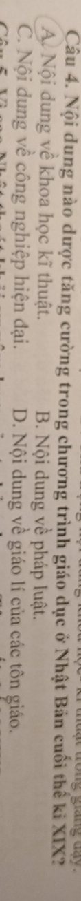 grang day 
Câu 4. Nội dung nào dược tăng cường trong chương trình giáo dục ở Nhật Bản cuối thế ki XIX?
A. Nội dung về khoa học kĩ thuật. B. Nội dung về pháp luật.
C. Nội dung về công nghiệp hiện đại. D. Nội dung về giáo lí của các tôn giáo.