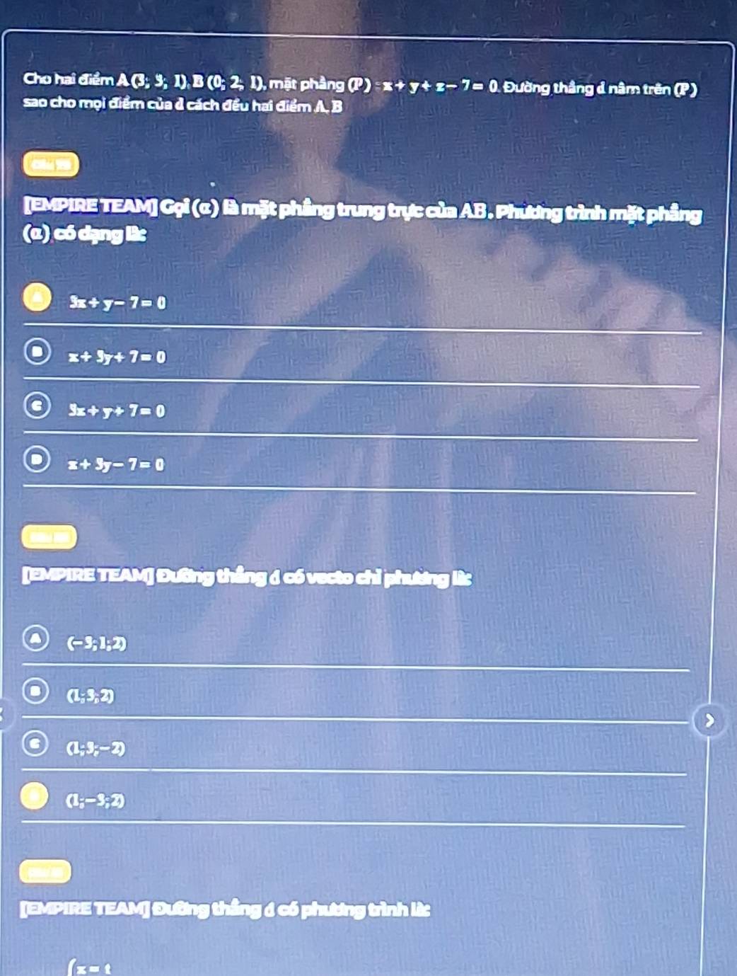 Cho hai điểm A(3;3;1), B(0;2;1) , mặt phầng (P):x+y+z-7=0 Đường thắng ả nâm trên (P )
sao cho mọi điểm của ở cách đều hai điểm AB
Olu 19
[EMPIRE TEAM] Gọi (α) là mặt phầng trung trực của AB. Phương trình mặt phầng
(α) có dạng lừ
3x+y-7=0
x+3y+7=0
3x+y+7=0
x+3y-7=0
--
[EMPIRE TEAM] Đường thắng ở có vecto chỉ phương lừ
(-3;1;2)
(1;3;2)
(1;3;-2)
(1;-3;2)
[EMPIRE TEAM] Đường thắng 6 có phương trình lừ
3□°C