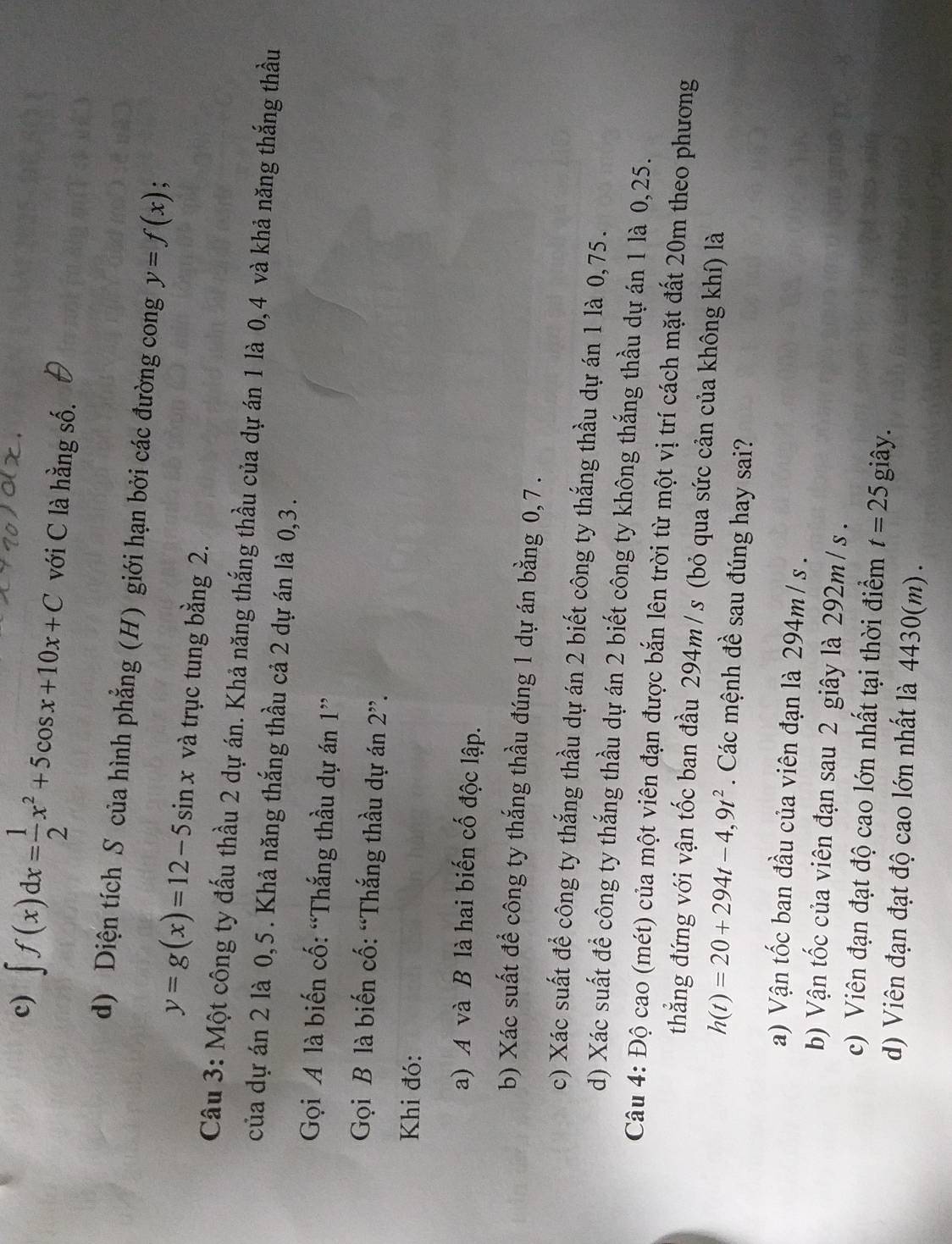 ∈t f(x)dx= 1/2 x^2+5cos x+10x+C với C là hằng số.
d) Diện tích S của hình phẳng (H) giới hạn bởi các đường cong y=f(x) 、
y=g(x)=12-5sin x và trục tung bằng 2.
Câu 3: Một công ty đấu thầu 2 dự án. Khả năng thắng thầu của dự án 1 là 0,4 và khả năng thắng thầu
của dự án 2 là 0,5. Khả năng thắng thầu cả 2 dự án là 0,3.
Gọi A là biến cố: “Thắng thầu dự án 1”
Gọi B là biến cố: “Thắng thầu dự án 2”.
Khi đó:
a) A và B là hai biến cố độc lập.
b) Xác suất đề công ty thắng thầu đúng 1 dự án bằng 0,7 .
c) Xác suất để công ty thắng thầu dự án 2 biết công ty thắng thầu dự án 1 là 0,75.
d) Xác suất để công ty thắng thầu dự án 2 biết công ty không thắng thầu dự án 1 là 0,25.
Câu 4: Độ cao (mét) của một viên đạn được bắn lên trời từ một vị trí cách mặt đất 20m theo phương
thẳng đứng với vận tốc ban đầu 294m / s (bỏ qua sức cản của không khí) là
h(t)=20+294t-4,9t^2. Các mệnh đề sau đúng hay sai?
a) Vận tốc ban đầu của viên đạn là 294m/ s .
b) Vận tốc của viên đạn sau 2 giây là 292m /s .
c) Viên đạn đạt độ cao lớn nhất tại thời điểm t=25 giây.
d) Viên đạn đạt độ cao lớn nhất là 4430(m) .