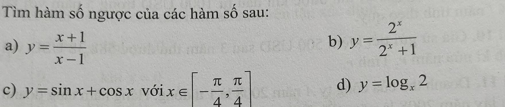 Tìm hàm số ngược của các hàm số sau: 
a) y= (x+1)/x-1 
b) y= 2^x/2^x+1 
c) y=sin x+cos xvoix∈ [- π /4 , π /4 ] d) y=log _x2