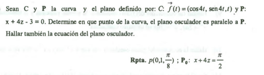 Sean C y P la curva y el plano definido por: C: vector f(t)=(cos 4t,sen4t,t) y P:
x+4z-3=0. Determine en que punto de la curva, el plano osculador es paralelo a P. 
Hallar también la ecuación del plano osculador. 
Rpta. p(0,1, π /8 ); P_0:x+4z= π /2 