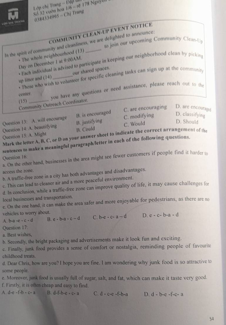 Lớp chị Trang - Đập l
Số 32 vườn hoa 1/6 - rẽ 178 Nguyễll
0384334995 - Chj Trang
      
COMMUNITY CLEAN-UP EVENT NOTICE
to join our upcoming Community Clean-Up
In the spirit of community and cleanliness, we are delighted to announce:
The whole neighbourhood (13)
Day on December 1 at 9:00AN
• Each individual is advised to participate in keeping our neighborhood clean by picking
up litter and (14)_ our shared spaces.
• Those who wish to volunteer for specific cleaning tasks can sign up at the community
(15) _you have any questions or need assistance, please reach out to the
center.
Community Outreach Coordinator.
Question 13: A. will encourage B. is encouraged C. are encouraging D. are encouraged
Question 14:A. beautifying B. justifying C. modifying D. classifying
Question 15:A. Might B. Could C. Would
D. Should
Mark the letter A, B, C, or D on your answer sheet to indicate the correct arrangement of the
sentences to make a meaningful paragraph/letter in each of the following questions.
Question 16:
a. On the other hand, businesses in the area might see fewer customers if people find it harder to
access the zone.
b. A traffic-free zone in a city has both advantages and disadvantages.
c. This can lead to cleaner air and a more peaceful environment.
d. In conclusion, while a traffic-free zone can improve quality of life, it may cause challenges for
local businesses and transportation.
e. On the one hand, it can make the area safer and more enjoyable for pedestrians, as there are no
vehicles to worry about.
A. b-a-c-d B. c-b-a-c-d C. b-e-c-a-d D. e-c-b-a-d
Question 17:
a. Best wishes,
b. Secondly, the bright packaging and advertisements make it look fun and exciting.
c. Finally, junk food provides a sense of comfort or nostalgia, reminding people of favourite
childhood treats.
d. Dear Chris, how are you? I hope you are fine. I am wondering why junk food is so attractive to
some people.
e. Moreover, junk food is usually full of sugar, salt, and fat, which can make it taste very good.
f. Firstly, it is often cheap and easy to find.
A. d-e-f-b-c-a B. d-f-b-c-c-a C. d-c-e-f-b-a D. d-b-e-f-c-a
S4