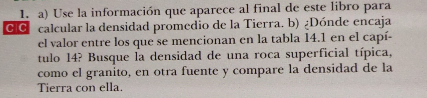 Use la información que aparece al final de este libro para 
CIC calcular la densidad promedio de la Tierra. b) ¿Dónde encaja 
el valor entre los que se mencionan en la tabla 14.1 en el capí- 
tulo 14? Busque la densidad de una roca superficial típica, 
como el granito, en otra fuente y compare la densidad de la 
Tierra con ella.