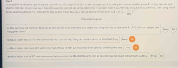 cau l 
: Lam phát là sự tăng mức giả chung một cách liên tục của hàng hóa và dịch vu theo thời gian, tức là sự mất giả trị của một loại tiên tệ nào đó. Chẳng hạn, nếu lạm 
phát 5% một năm thi sức mua của 1 trệu đồng sau một năm chỉ còn là 950 nghin đồng (vì đã giám mất 5% của một trệu đồng, tức là 50 000 đồng). Nói chung, nếu từ 
lệ lạm phát trung bình là r % một năm thi tăng số biên P ban đầu, sau 1 năm số tiên đó chỉ còn giá trị là A=P(1- r/100 )^n
Chọn đứng huặc sai 
a) Nếu sức mua của 100 triệu đồng sau ba năm chỉ còn lại 80 triệu đồng thi tỉ lệ lạm phát trung bình của ba năm đó là 9, 17 % (làm tròn kết quả đến Dùng Sai 
hàng phần tràm)? 
() Niếu tỉ lệ lạm phát là 7 % một năm thi sức mua của 100 triệu đồng sau hai năm sẽ còn lại 86490000 đồng Đùng Sad 
e) Nếu tỉ lệ lạm phát trung bình là 6 % một năm thi sau 15 năm sức mua của số tiền ban đầu chỉ còn lại một nửa pùng 
độ Nếu tĩ lệ lạm phát là S % một năm và sau hai năm sẽ còn lại 84640000đồng thi tổng số tiền sức mua ban đầu là 100000000triệu đồng fung Sai