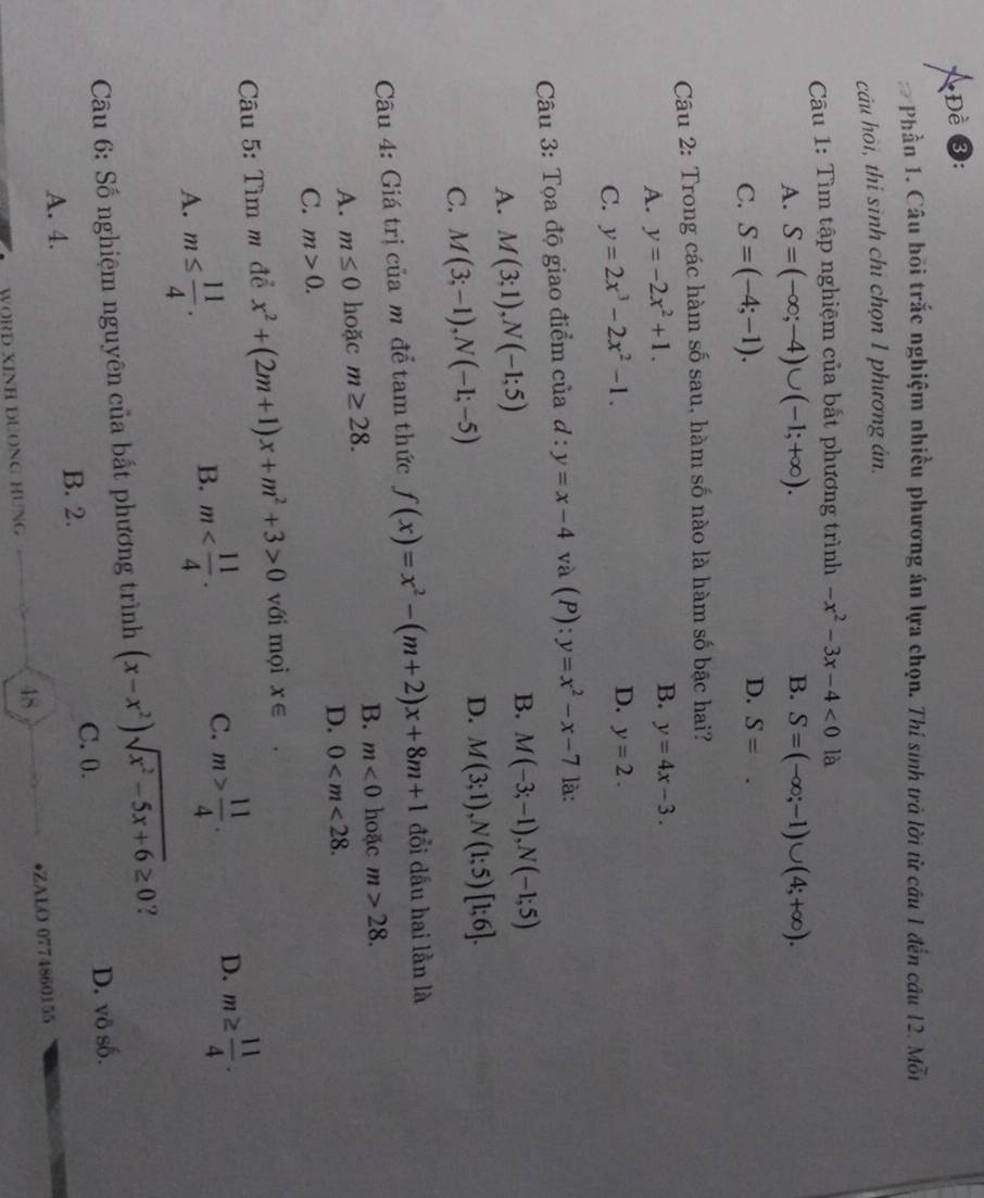 Đề ③:
Phần 1. Câu hồi trắc nghiệm nhiều phương án lựa chọn. Thí sinh trả lời từ câu 1 đến câu 12. Mỗi
cảu hòi, thi sình chỉ chọn 1 phương án.
Câu 1: Tìm tập nghiệm của bất phương trình -x^2-3x-4<0</tex> là
A. S=(-∈fty ;-4)∪ (-1;+∈fty ). B. S=(-∈fty ;-1)∪ (4;+∈fty ).
C. S=(-4;-1).
D. S=
Câu 2: Trong các hàm số sau, hàm số nào là hàm số bậc hai?
A. y=-2x^2+1.
B. y=4x-3.
C. y=2x^3-2x^2-1.
D. y=2.
Câu 3: Tọa độ giao điểm của đ : y=x-4 và (P):y=x^2-x-7 là:
B.
A. M(3;1),N(-1;5) M(-3;-1),N(-1;5)
C. M(3;-1),N(-1;-5)
D. M(3;1),N(1;5)[1;6].
Cu 4: Giá trị của m để tam thức f(x)=x^2-(m+2)x+8m+1 đổi dầu hai lần là
A. m≤ 0 hoặc m≥ 28.
B. m<0</tex> hoặc m>28.
D. 0
C. m>0.
Câu 5: Tìm m đề x^2+(2m+1)x+m^2+3>0 với mọi X∈
D. m≥  11/4 .
A. m≤  11/4 .
B. m
C. m> 11/4 .
Câu 6: Số nghiệm nguyên của bất phương trình (x-x^2)sqrt(x^2-5x+6)≥ 0 ?
C. 0. D. vô số.
A. 4. B. 2.
48
WORD XINH DUONG HUNG •ZALO 0774860155
