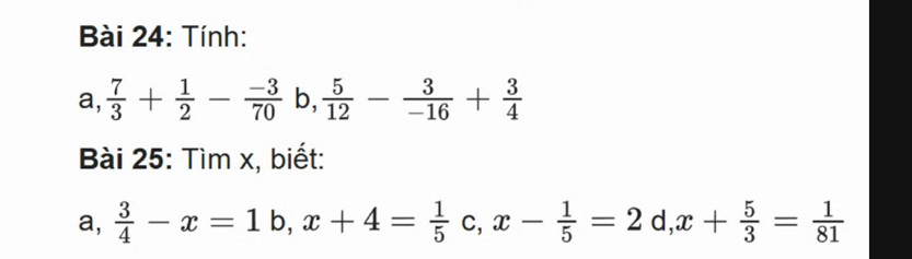 Tính: 
a a.  7/3 + 1/2 - (-3)/70  b,  5/12 - 3/-16 + 3/4 
Bài 25: Tìm x, biết: 
a,  3/4 -x=1b, x+4= 1/5 c, x- 1/5 =2 d,x+ 5/3 = 1/81 