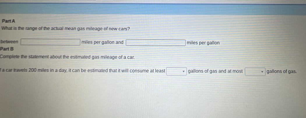 What is the range of the actual mean gas mileage of new cars? 
between x= □ /□   miles per gallon and =-36mol/LN=(1)+2)1) miles per gallon
Part B 
Complete the statement about the estimated gas mileage of a car. 
f a car travels 200 miles in a day, it can be estimated that it will consume at least | gallons of gas and at most gallons of gas.