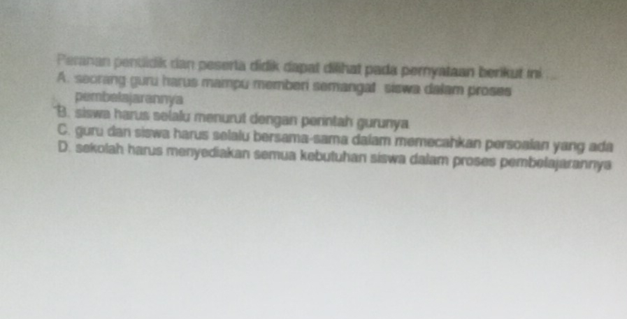 Peranan pendidik can peserta didik dapat diihat pada pernyataan berikut ini
A. seorang guru harus mampu memberi semangal siswa dalam proses
pembelajarannya
B. siswa harus selalu menurut dengan perintah gurunya
C. guru dan siswa harus selalu bersama-sama dalam memecahkan persoalan yang ada
D. sekolah harus menyediakan semua kebutuhan siswa dalam proses pembelajarannya