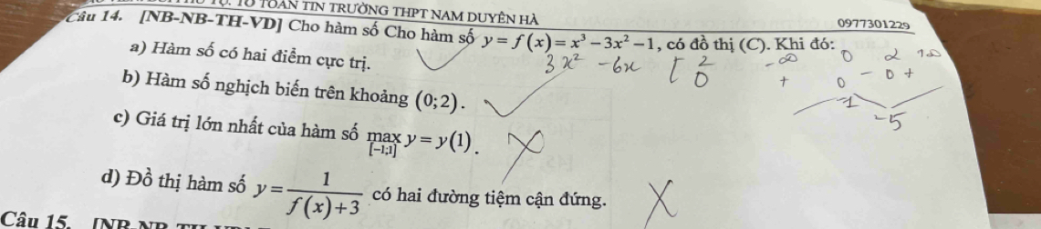 Tự. Từ Toàn tin trường thpt nam duyên hà 
0977301229 
1Câu 14. [NB-NB-TH-VD] Cho hàm số Cho hàm số y=f(x)=x^3-3x^2-1 , có đồ thị (C). Khi đó: 
a) Hàm số có hai điểm cực trị. 
b) Hàm số nghịch biến trên khoảng (0;2). 
c) Giá trị lớn nhất của hàm số _([-1;1])^(max)y=y(1)_. 
d) 1 2 thị hàm số y= 1/f(x)+3  có hai đường tiệm cận đứng. 
Câu 15. INB-NB