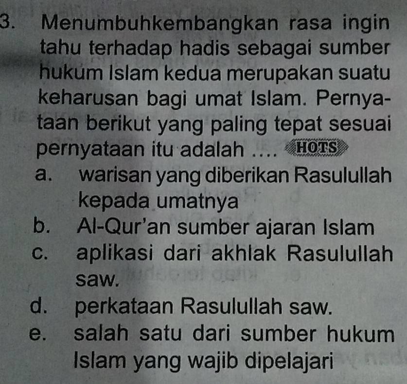 Menumbuhkembangkan rasa ingin
tahu terhadap hadis sebagai sumber 
hukum Islam kedua merupakan suatu
keharusan bagi umat Islam. Pernya-
taan berikut yang paling tepat sesuai
pernyataan itu adalah .... HOTs
a. warisan yang diberikan Rasulullah
kepada umatnya
b. Al-Qur’an sumber ajaran Islam
c. aplikasi dari akhlak Rasulullah
saw.
d. perkataan Rasulullah saw.
e. salah satu dari sumber hukum
Islam yang wajib dipelajari