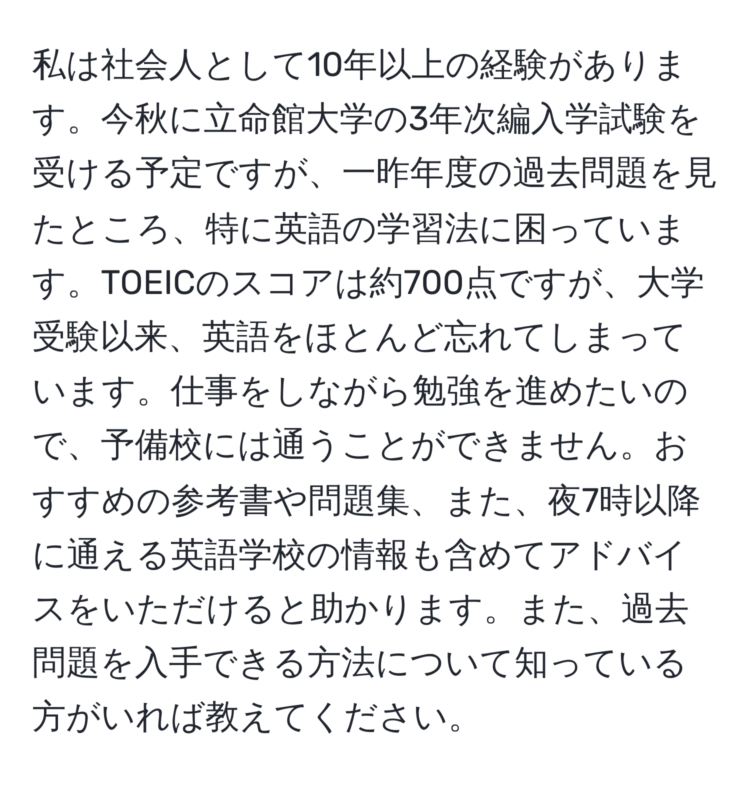 私は社会人として10年以上の経験があります。今秋に立命館大学の3年次編入学試験を受ける予定ですが、一昨年度の過去問題を見たところ、特に英語の学習法に困っています。TOEICのスコアは約700点ですが、大学受験以来、英語をほとんど忘れてしまっています。仕事をしながら勉強を進めたいので、予備校には通うことができません。おすすめの参考書や問題集、また、夜7時以降に通える英語学校の情報も含めてアドバイスをいただけると助かります。また、過去問題を入手できる方法について知っている方がいれば教えてください。