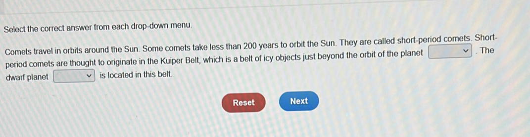 Select the correct answer from each drop-down menu. 
Comets travel in orbits around the Sun. Some comets take less than 200 years to orbit the Sun. They are called short-period comets. Short- 
period comets are thought to originate in the Kuiper Belt, which is a belt of icy objects just beyond the orbit of the planet . The 
dwarf planet is located in this belt. 
Reset Next