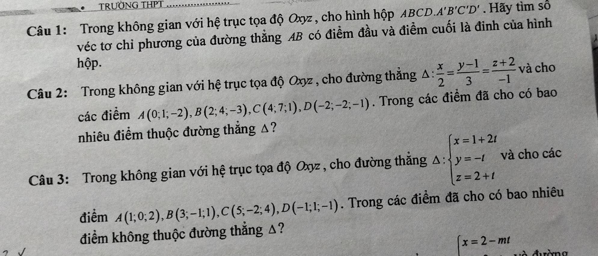 TRUỜNG THPT 
Câu 1: Trong không gian với hệ trục tọa độ Oxyz , cho hình hộp ABCD. A'B'C'D'. Hãy tìm số 
véc tơ chỉ phương của đường thẳng AB có điểm đầu và điểm cuối là đinh của hình 
hộp. 
Câu 2: Trong không gian với hệ trục tọa độ Oxyz , cho đường thắng △ : x/2 = (y-1)/3 = (z+2)/-1  và cho 
các điểm A(0;1;-2), B(2;4;-3), C(4;7;1), D(-2;-2;-1). Trong các điểm đã cho có bao 
nhiêu điểm thuộc đường thắng △? 
Câu 3: Trong không gian với hệ trục tọa độ Oxyz , cho đường thắng △ :beginarrayl x=1+2i y=-t z=2+tendarray. và cho các 
điểm A(1;0;2), B(3;-1;1), C(5;-2;4), D(-1;1;-1). Trong các điểm đã cho có bao nhiêu 
điểm không thuộc đường thắng △?
(x=2-mt à đường