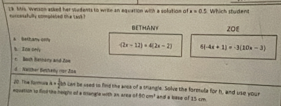 Mrs. Wasson asked her students to write an equation with a solution of x=0.5 Which student
successfully completed the task?
BETHANY ZOE
a Bethany omy
b. Iae only
-(2x-12)=4(2x-2) 6(-4x+1)=-3(10x-3)
c Both Bethany and Zoe
d Neither Bethady nor Zos
20. The formura a= 1/2 bn can be used to find the area of a triangle. Solve the formula for h, and use your
equation to find the neight of a triangle with an area of 90cm^2 and a base of 15 cm