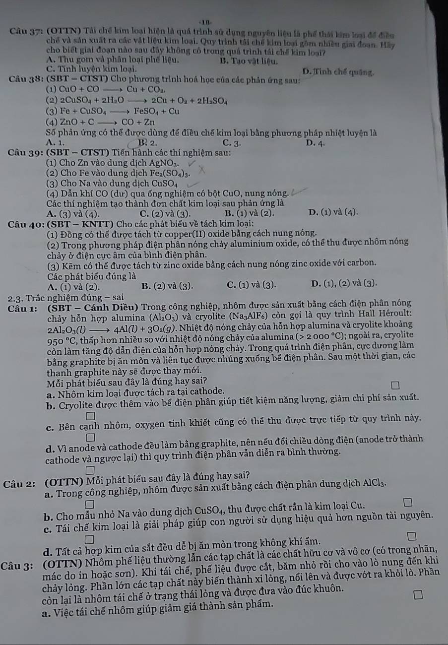 10-
Câu 37: (OTTN) Tái chế kim loại hiện là quá trình sử dụng nguyên liệu là phố thái kim loại để điều
chế và sản xuất ra các vật liệu kim loại. Quy trình tải chế kim loại gồm nhiều giai đoạn. Hãy
cho biết giai đoạn nào sau đây không cô trong quá trình tái chế kim loại?
A. Thu gom và phân loại phế liệu. B. Tạo vật liệu.
C. Tính luyện kim loại. D. Tinh chế quặng.
Câu 38: (SBT-CTST)Cl h0 phương trình hoá học của các phản ứng sau:
(1) CuO+CO to Cu+CO_2.
(2) 2CuSO_4+2H_2O 2Cu+O_2+2H_2SO_4
(3) Fe+CuSO_4to FeSO_4+Cu
(4) ZnO+Cto CO+Zn
Số phản ứng có thể được dùng để điều chế kim loại bằng phương pháp nhiệt luyện là
A. 1. B 2. C. 3. D. 4.
Câu 39: (SBT - CTST) Tiến hành các thí nghiệm sau:
(1) Cho Zn vào dung dịch AgNO_3.
(2) Cho Fe vào dung dịch Fe_2(SO_4)_3
(3) Cho Na vào dung dịch CuSO_4
(4) Dẫn khí CO (dư) qua ống nghiệm có bột CuO, nung nóng.
Các thí nghiệm tạo thành đơn chất kim loại sau phản ứng là
A. (3) và (4). C. (2) và (3). B. (1) và (2). D. (1) va(4)
Câu 40: (SBT - KNTT) Cho các phát biểu về tách kim loại:
(1) Đồng có thể được tách từ copper(II) oxide bằng cách nung nóng.
(2) Trong phương pháp điện phân nóng chảy aluminium oxide, có thể thu được nhôm nóng
chảy ở điện cực âm của bình điện phân.
(3) Kẽm có thể được tách từ zinc oxide bằng cách nung nóng zinc oxide với carbon.
Các phát biểu đúng là
A. (1) và (2). B. (2) và (3). C. (1) va(3). D. (1), (2) và (3).
2.3. Trắc nghiệm đúng -sai
Câu 1: (S BT-C Cánh Diều) Trong công nghiệp, nhôm được sản xuất bằng cách điện phân nóng
chảy hỗn hợp alumina (Al_2O_3) và cryolite (Na₃AlF₆) còn gọi là quy trình Hall Héroult:
2Al_2O_3(l) 4Al(l)+3O_2(g) 0. Nhiệt độ nóng chảy của hỗn hợp alumina và cryolite khoảng
950°C C, thấp hơn nhiều so với nhiệt độ nóng chảy của alumina (>2000°C); ngoài ra, cryolite
còn làm tăng độ dẫn điện của hỗn hợp nóng chảy. Trong quá trình điện phân, cực dương làm
bằng graphite bị ăn mòn và liên tục được nhúng xuống bể điện phân. Sau một thời gian, các
thanh graphite này sẽ được thay mới.
Mỗi phát biểu sau đây là đúng hay sai?
a. Nhôm kim loại được tách ra tại cathode.
b. Cryolite được thêm vào bể điện phân giúp tiết kiệm năng lượng, giảm chi phí sản xuất.
c. Bên cạnh nhôm, oxygen tinh khiết cũng có thể thu được trực tiếp từ quy trình này.
d. Vì anode và cathode đều làm bằng graphite, nên nếu đổi chiều dòng điện (anode trở thành
cathode và ngược lại) thì quy trình điện phân vẫn diễn ra bình thường.
* Câu 2: (OTTN) Mỗi phát biểu sau đây là đúng hay sai?
a. Trong công nghiệp, nhôm được sản xuất bằng cách điện phân dung dịch AlCl_3.
b. Cho mẫu nhỏ Na vào dung dịch CuSO_4, thu được chất rần là kim loại Cu.
c. Tái chế kim loại là giải pháp giúp con người sử dụng hiệu quả hơn nguồn tài nguyên.
d. Tất cả hợp kim của sắt đều dễ bị ăn mòn trong không khí ẩm.
Câu 3:  (OTTN) Nhôm phế liệu thường lẫn các tạp chất là các chất hữu cơ và vô cơ (có trong nhãn,
mác do in hoặc sơn). Khi tái chế, phế liệu được cắt, băm nhỏ rồi cho vào lò nung đến khi
chảy lỏng. Phần lớn các tạp chất này biến thành xi lỏng, nổi lên và được vớt ra khỏi lò. Phần
còn lại là nhôm tái chế ở trạng thái lỏng và được đưa vào đúc khuôn.
a. Việc tái chế nhôm giúp giảm giá thành sản phẩm.