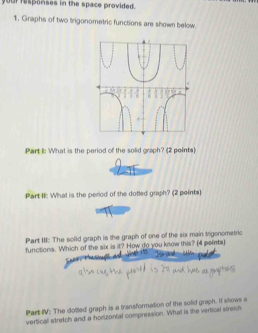 your responses in the space provided. 
1. Graphs of two trigonometric functions are shown below. 
Part I: What is the period of the solid graph? (2 points) 
Part II: What is the period of the dotted graph? (2 points) 
Part III: The solid graph is the graph of one of the six main trigonometric 
functions. Which of the six is it? How do you know this? (4 points) 
Part IV: The dotted graph is a transformation of the solid graph. It shows a 
vertical stretch and a horizontal compression. What is the vertical stretch