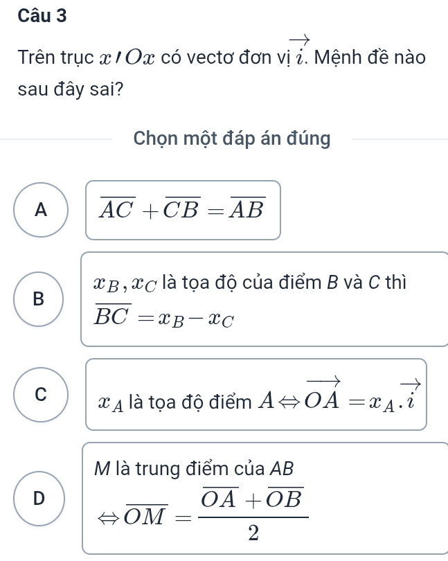 Trên trục x / Ox có vectơ đơn v]vector i. Mệnh đề nào
sau đây sai?
Chọn một đáp án đúng
A overline AC+overline CB=overline AB
x β , xc là tọa độ của điểm B và C thì
B
overline BC=x_B-x_C
C x_A là tọa độ điểm A ∠ vector OA=x_A.vector i
M là trung điểm của AB
D
overline OM=frac overline OA+overline OB2