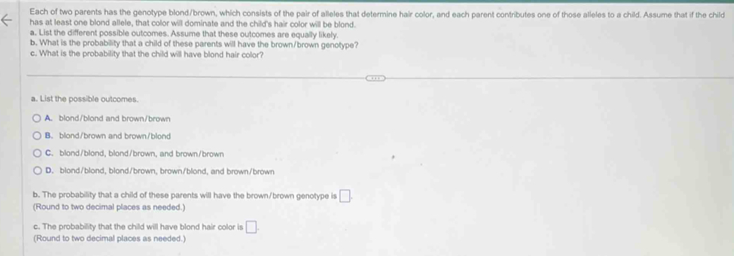 Each of two parents has the genotype blond/brown, which consists of the pair of alleles that determine hair color, and each parent contributes one of those alleles to a child. Assume that if the child
has at least one blond allele, that color will dominate and the child's hair color will be blond.
a. List the different possible outcomes. Assume that these outcomes are equally likely.
b. What is the probability that a child of these parents will have the brown/brown genotype?
c. What is the probability that the child will have blond hair color?
a. List the possible outcomes.
A. blond/blond and brown/brown
B. blond/brown and brown/blond
C. blond/blond, blond/brown, and brown/brown
D. blond/blond, blond/brown, brown/blond, and brown/brown
b. The probability that a child of these parents will have the brown/brown genotype is □. 
(Round to two decimal places as needed.)
c. The probability that the child will have blond hair color is □. 
(Round to two decimal places as needed.)