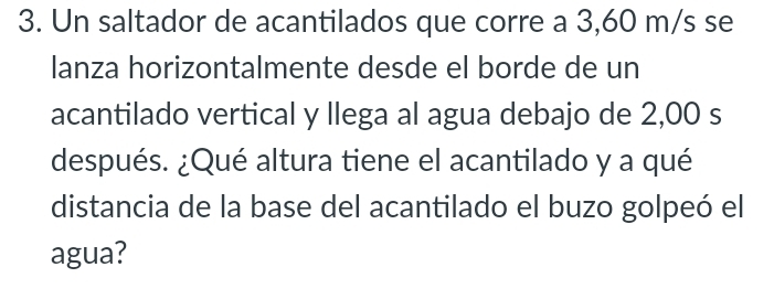 Un saltador de acantilados que corre a 3,60 m/s se 
lanza horizontalmente desde el borde de un 
acantilado vertical y llega al agua debajo de 2,00 s
después. ¿Qué altura tiene el acantilado y a qué 
distancia de la base del acantilado el buzo golpeó el 
agua?