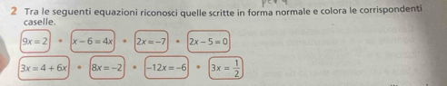 Tra le seguenti equazioni riconosci quelle scritte in forma normale e colora le corrispondenti 
caselle.
9x=2 x-6=4x · 2x=-7 2x-5=0
3x=4+6x 8x=-2 -12x=-6 3x= 1/2 