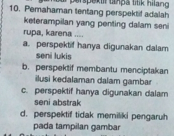 ur perspektil tanpä titik hilang
10. Pemahaman tentang perspektif adalah
keterampilan yang penting dalam seni
rupa, karena ....
a. perspektif hanya digunakan dalam
seni lukis
b. perspektif membantu menciptakan
ilusi kedalaman dalam gambar
c. perspektif hanya digunakan dalam
seni abstrak
d. perspektif tidak memiliki pengaruh
pada tampilan gambar