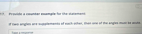 Provide a counter example for the statement: 
If two angles are supplements of each other, then one of the angles must be acute. 
Type a response