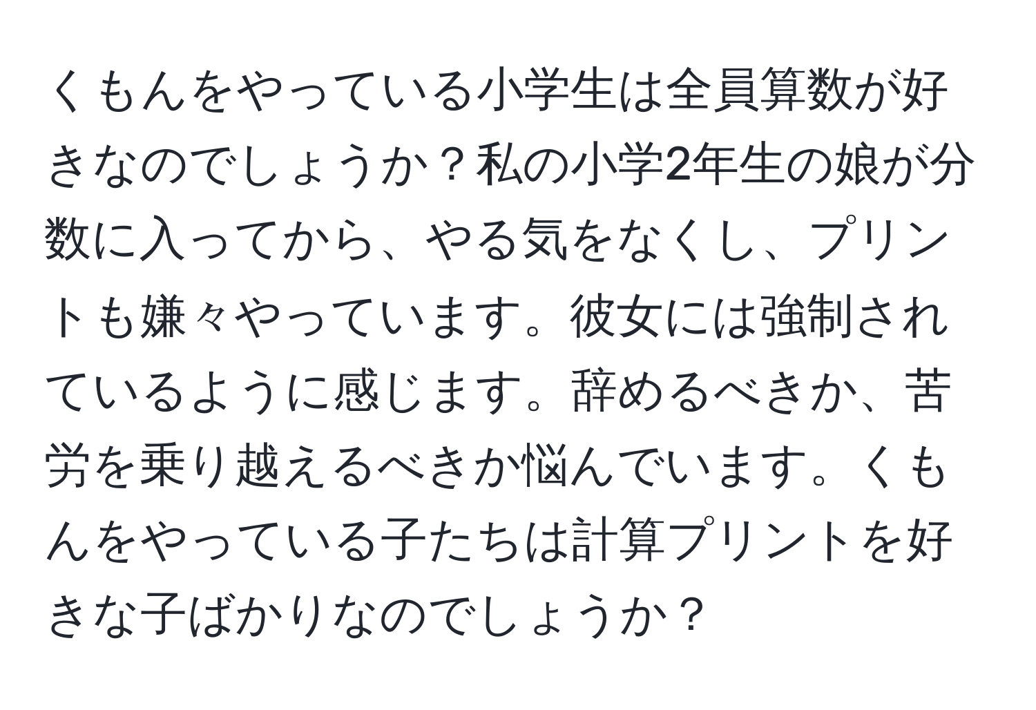 くもんをやっている小学生は全員算数が好きなのでしょうか？私の小学2年生の娘が分数に入ってから、やる気をなくし、プリントも嫌々やっています。彼女には強制されているように感じます。辞めるべきか、苦労を乗り越えるべきか悩んでいます。くもんをやっている子たちは計算プリントを好きな子ばかりなのでしょうか？