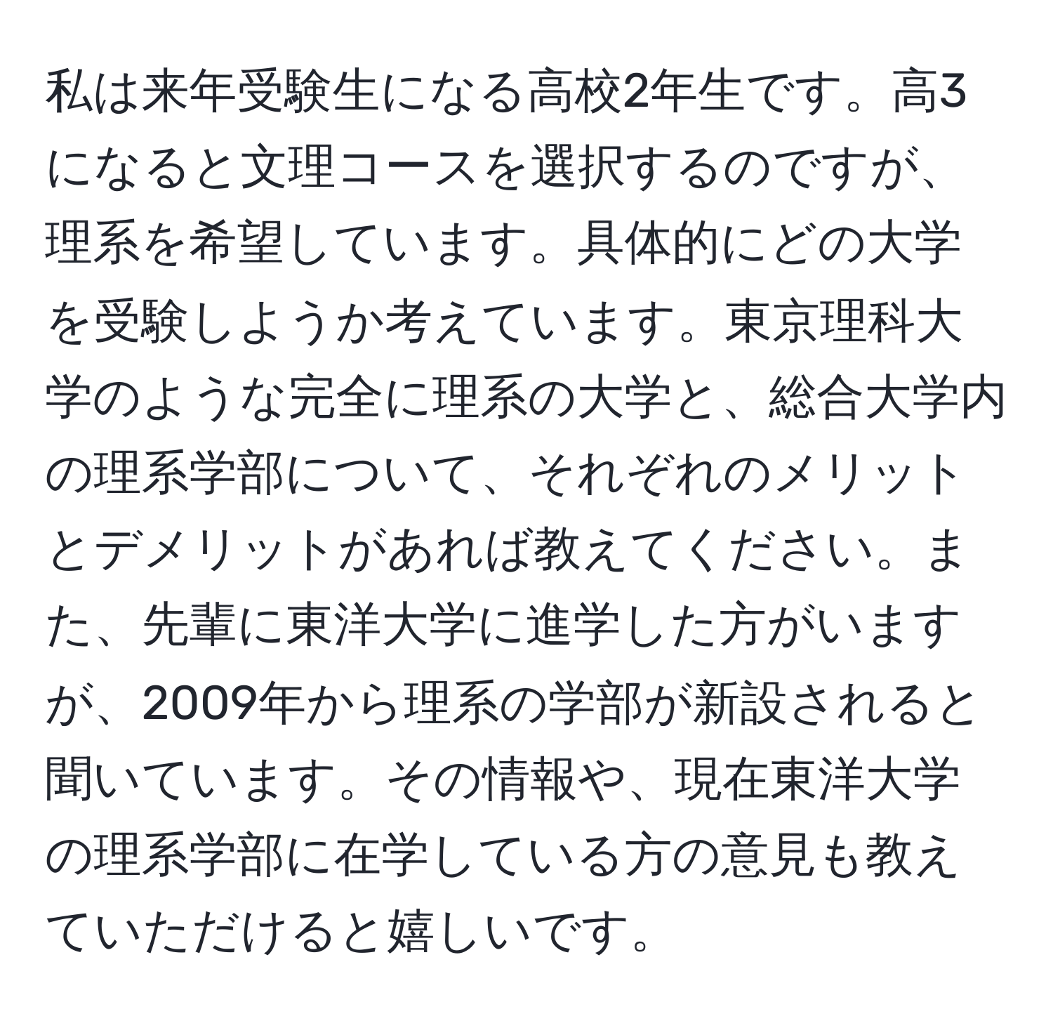 私は来年受験生になる高校2年生です。高3になると文理コースを選択するのですが、理系を希望しています。具体的にどの大学を受験しようか考えています。東京理科大学のような完全に理系の大学と、総合大学内の理系学部について、それぞれのメリットとデメリットがあれば教えてください。また、先輩に東洋大学に進学した方がいますが、2009年から理系の学部が新設されると聞いています。その情報や、現在東洋大学の理系学部に在学している方の意見も教えていただけると嬉しいです。