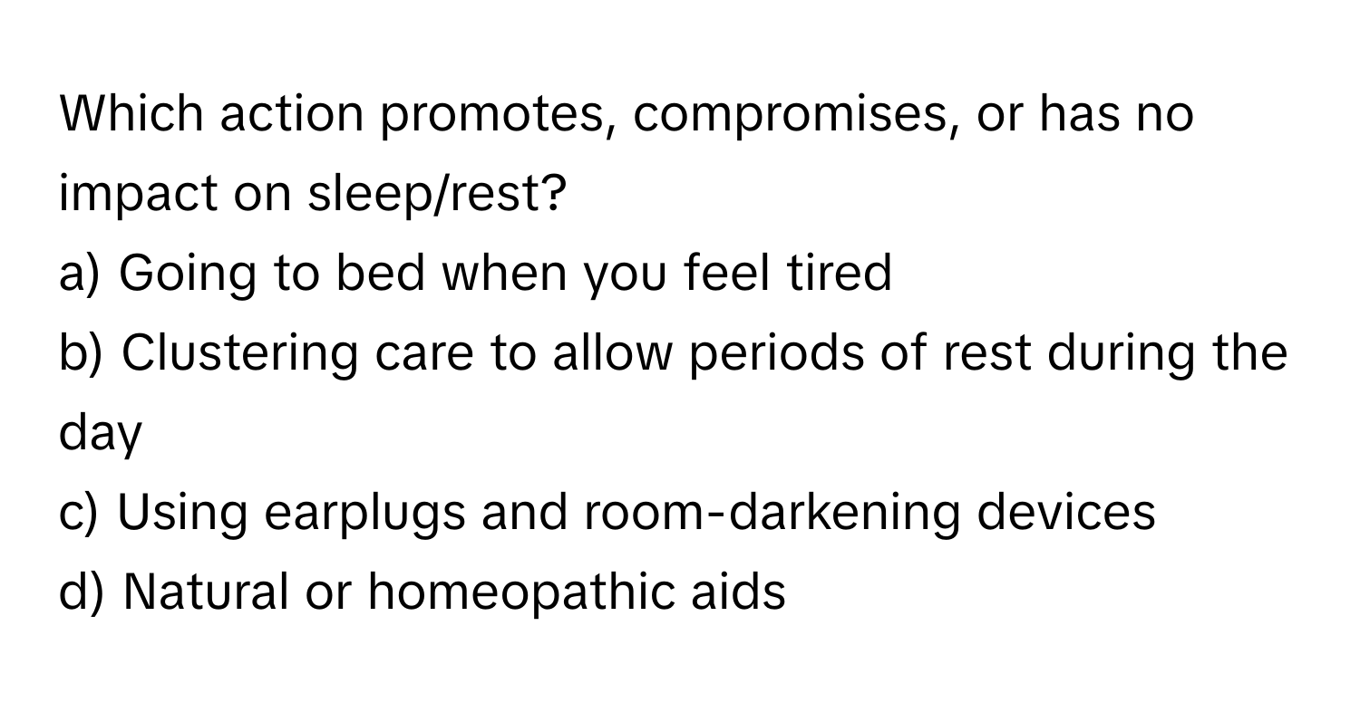 Which action promotes, compromises, or has no impact on sleep/rest? 

a) Going to bed when you feel tired 
b) Clustering care to allow periods of rest during the day 
c) Using earplugs and room-darkening devices 
d) Natural or homeopathic aids