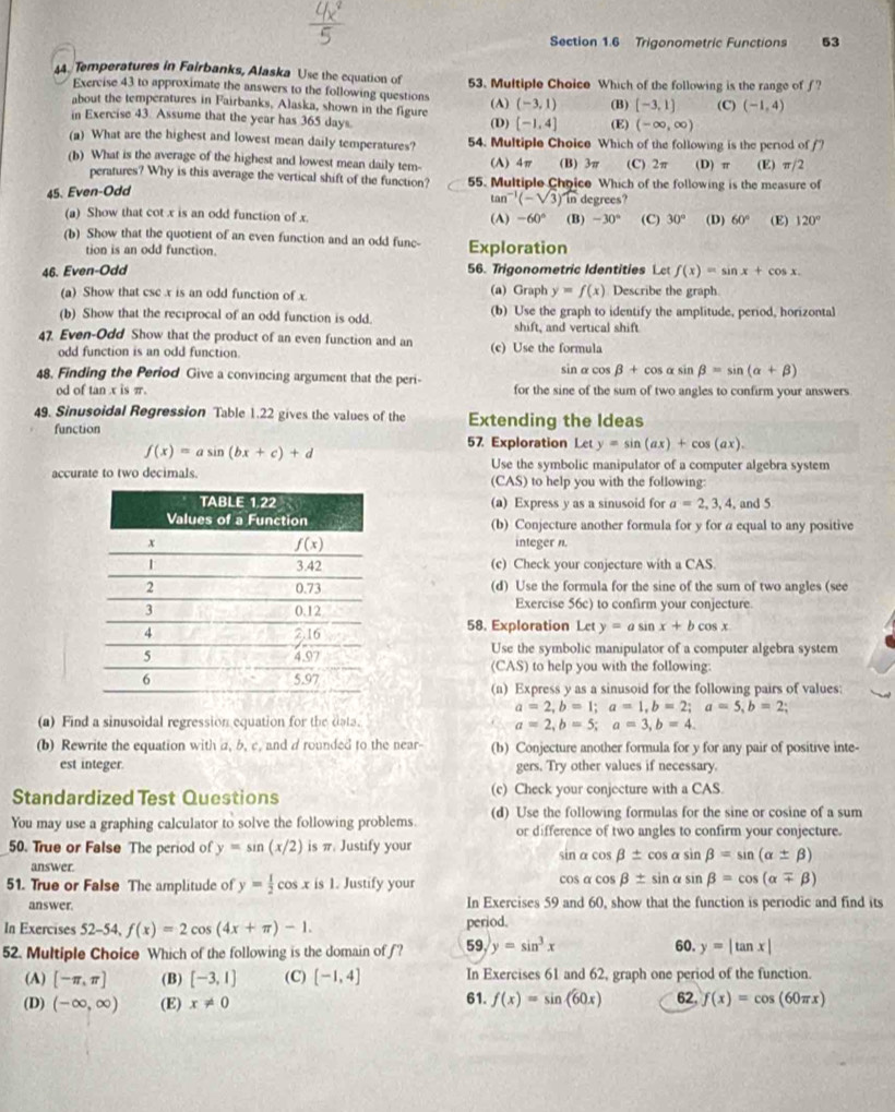 Trigonometric Functions 53
4. Temperatures in Fairbanks, Alaska Use the equation of 53. Multiple Choice Which of the following is the range of f?
Exercise 43 to approximate the answers to the following questions
about the temperatures in Fairbanks, Alaska, shown in the figure (-1,4] (E) (-∈fty ,∈fty )
in Exercise 43. Assume that the year has 365 days. (D) (A) (-3,1) (B) [-3,1] (C) (-1,4)
(a) What are the highest and lowest mean daily temperatures? 54. Multiple Choice Which of the following is the perod off?
(b) What is the average of the highest and lowest mean daily tem- (A) 4π (B) 3π (C) 2π (D) π (E) π /2
peratures? Why is this average the vertical shift of the function? 55. Multiple Choice Which of the following is the measure of
45. Even-Odd
tan^(-1)(-sqrt(3)) ) In degrees?
(a) Show that cot x is an odd function of x. (A) -60° (B) -30° (C) 30° (D) 60° (E) 120°
(b) Show that the quotient of an even function and an odd fune- Exploration
tion is an odd function.
46. Even-Odd 56. Trigonometric Identities Lc f(x)=sin x+cos x.
(a) Show that csc x is an odd function of x. (a) Graph y=f(x) Describe the graph
(b) Show that the reciprocal of an odd function is odd. (b) Use the graph to identify the amplitude, period, horizontal
shift, and vertical shift
47. Even-Odd Show that the product of an even function and an (c) Use the formula
odd function is an odd function. sinα cos beta +cos alpha sin beta =sin (alpha +beta )
48. Finding the Period Give a convincing argument that the peri- for the sine of the sum of two angles to confirm your answers
od of tan x is π.
49. Sinusoidal Regression Table 1.22 gives the values of the Extending the Ideas
function 57 Exploration Let y=sin (ax)+cos (ax).
f(x)=asin (bx+c)+d
Use the symbolic manipulator of a computer algebra system
accurate to two decimals. to help you with the following:
(CAS)
(a) Express y as a sinusoid for a=2,3,4, and 5
(b) Conjecture another formula for y for a equal to any positive
integer n.
(c) Check your conjecture with a CAS
(d) Use the formula for the sine of the sum of two angles (see
Exercise 56c) to confirm your conjecture
58. Exploration Let y=asin x+bcos x
Use the symbolic manipulator of a computer algebra system
CAS) to help you with the following 
(n) Express y as a sinusoid for the following pairs of values:
a=2,b=1;a=1,b=2;a=5,b=2;
(a) Find a sinusoidal regression equation for the data.
a=2,b=5;a=3,b=4.
(b) Rewrite the equation with a, b, c, and d rounded to the near- (b) Conjecture another formula for y for any pair of positive inte-
est integer. gers. Try other values if necessary.
Standardized Test Questions (c) Check your conjecture with a CAS.
You may use a graphing calculator to solve the following problems. (d) Use the following formulas for the sine or cosine of a sum
or difference of two angles to confirm your conjecture.
50. True or False The period of y=sin (x/2) is π. Justify your sin a cos beta ± cos alpha sin beta =sin (alpha ± beta )
answer.
51. True or False The amplitude of y= 1/2 cos xis1. Justify your cos α cos beta ± sin alpha sin beta =cos (alpha mp beta )
answer. In Exercises 59 and 60, show that the function is periodic and find its
In Exercises 52-54, f(x)=2cos (4x+π )-1. period.
52. Multiple Choice Which of the following is the domain of f? 59 y=sin^3x 60. y=|tan x|
(A) [-π ,π ] (B) [-3,1] (C) [-1,4] In Exercises 61 and 62, graph one period of the function.
(D) (-∈fty ,∈fty ) (E) x!= 0 61. f(x)=sin (60x) 62. f(x)=cos (60π x)