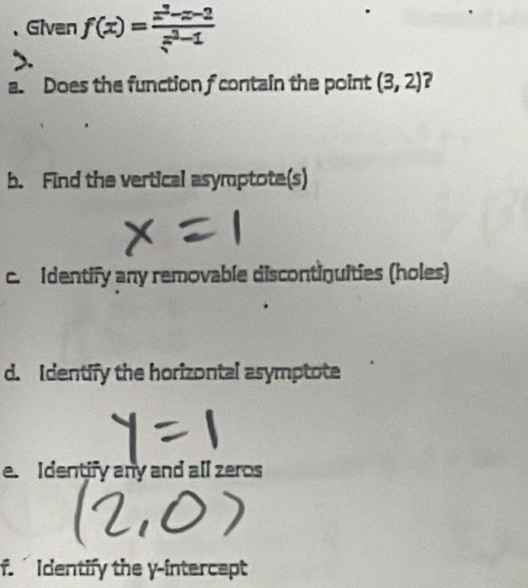 、Given f(x)= (x^2-x-2)/x^2-1 
a. Does the function f contain the point (3,2)
b. Find the vertical asymptote(s) 
c. Identify any removable discontinuities (holes) 
d. Identify the horizontal asymptote 
e. Identify any and all zeros 
f. Identify the y-intercept