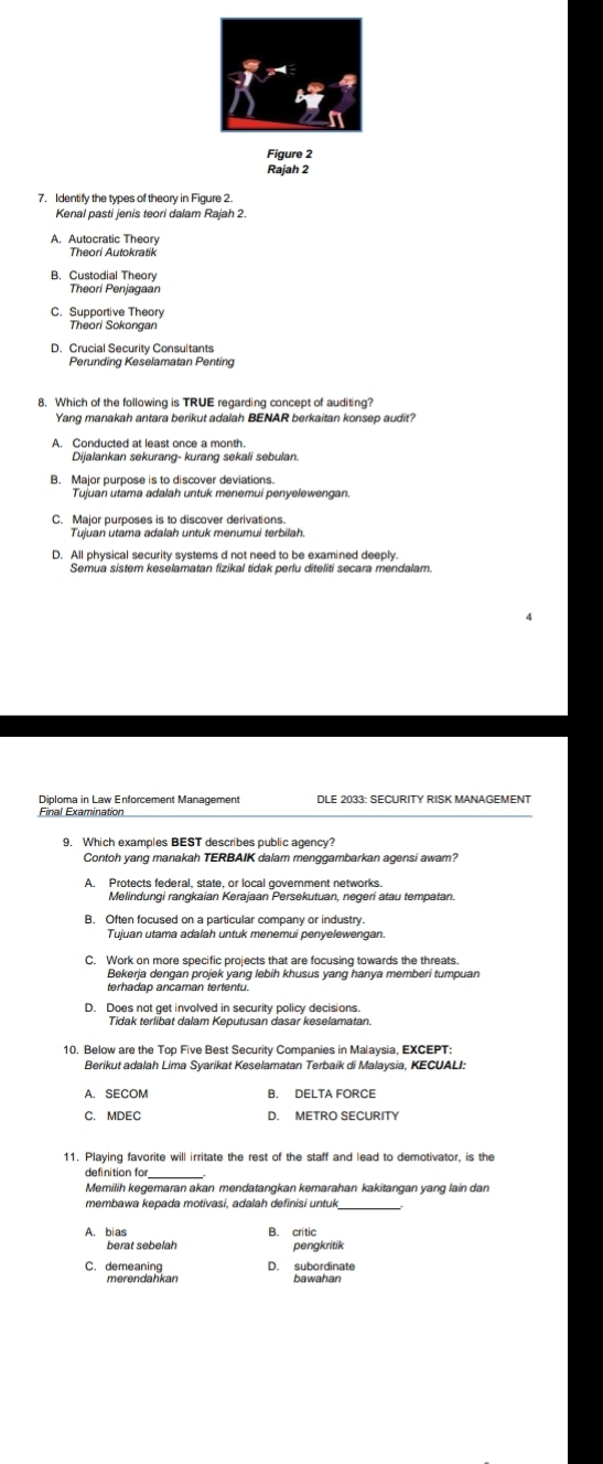 Figure 2
Rajah 2
7. Identify the types of theory in Figure 2.
Kenal pasti jenis teori dalam Rajah 2.
A. Autocratic Theory
Theori Autokratik
B. Custodial Theor
Theori Penjagaan
C. Supportive Theory
Theori Sokongan
D. Crucial Security Consultants
Perunding Keselamatan Penting
8. Which of the following is TRUE regarding concept of auditing?
Yang manakah antara berikut adalah BENAR berkaitan konsep audit?
Dijalankan sekurang- kurang sekali sebulan.
Tuiuan utama adalah untuk menemui penyelewengan
D. All physical security systems d not need to be examined deeply.
Semua sistem keselamatan fizikal tidak perlu diteliti secara mendalam.
Diploma in Law Enforcement Management DLE 2033: SECURITY RISK MANAGEMENT
Final Examination
Contoh yang manakah TERBAIK dalam menggambarkan agensi awam?
A. Protects federal, state, or local goverment networks.
Melindungi rangkaian Kerajaan Persekutuan, negeri atau tempatan.
B. Often focused on a particular company or industry
Tujuan utama adalah untuk menemui penyelewengan.
C. Work on more specific projects that are focusing towards the threats.
Bekerja dengan projek yang lebih khusus yang hanya memberi tumpuan
D. Does not get involved in security policy decisions
Tidak terlibat dalam Keputusan dasar keselamatan.
10. Below are the Top Five Best Security Companies in Malaysia, EXCEPT:
Berikut adalah Lima Syarikat Keselamatan Terbaik di Malaysia, KECUALI:
C. MDEC D. METRO SECURITY
11. Playing favorite will irritate the rest of the staff and lead to demotivator, is the
definition fo
Memilih kegemaran akan mendatangkan kemarahan kakitangan yang lain dan
membawa kepada motivasi, adalah definisi untuk
A. bias B. critic
berat sebelah pengkritik
C. demeaning D. subordinate
merendahkan bawahan