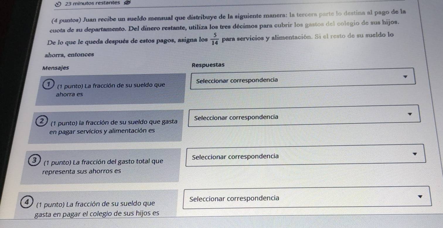 minutos restantes 
(4 puntos) Juan recibe un sueldo mensual que distribuye de la siguiente manera: la tercera parte lo destina al pago de la 
cuota de su departamento. Del dínero restante, utiliza los tres décimos para cubrir los gastos del colegio de sus hijos. 
De lo que le queda después de estos pagos, asigna los  5/14  para servicios y alimentación. Si el resto de su sueldo lo 
ahorra, entonces 
Mensajes Respuestas 
Seleccionar correspondencia 
1 (1 punto) La fracción de su sueldo que 
ahorra es 
2 (1 punto) la fracción de su sueldo que gasta Seleccionar correspondencia 
en pagar servicios y alimentación es 
3 (1 punto) La fracción del gasto total que Seleccionar correspondencia 
representa sus ahorros es 
4 (1 punto) La fracción de su sueldo que 
Seleccionar correspondencia 
gasta en pagar el colegio de sus hijos es