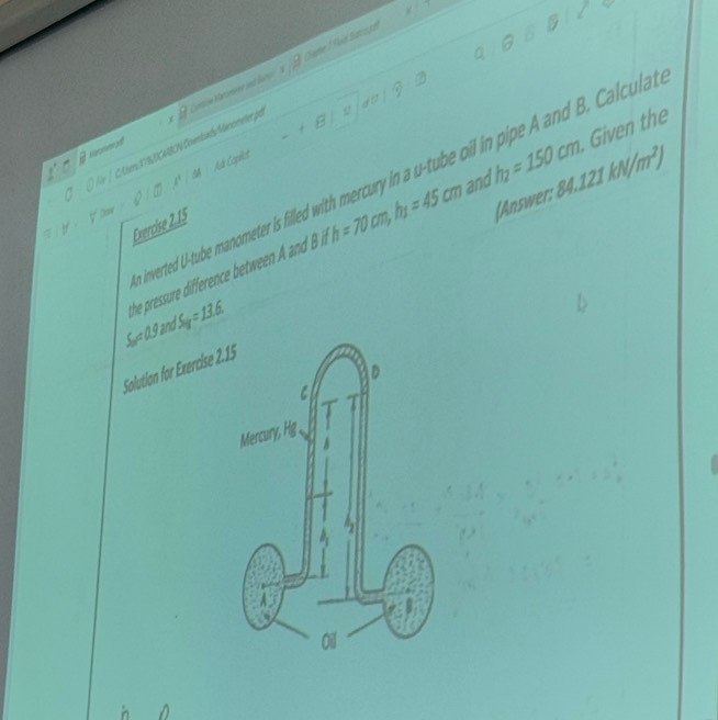 Saphe 7 P ad Satio gh 
Donmed ntise Marsmene and lars 
-t ato  1/2  
/ Lters 1782CABON Covniads Manóneter por 
* đA Auk Copiect 
inverted U-tube manometer is filled with mercury in a u-tube oil in pipe A and B. Calculal 
(Answer: 84.121kN/m^2)
he pressure difference betwee an h=70cm, h_1=45cm and h_1=150cm. Given the 
Exercise 2.15
S_2=11.9 and S_ly=13.6
Solution for Exercise