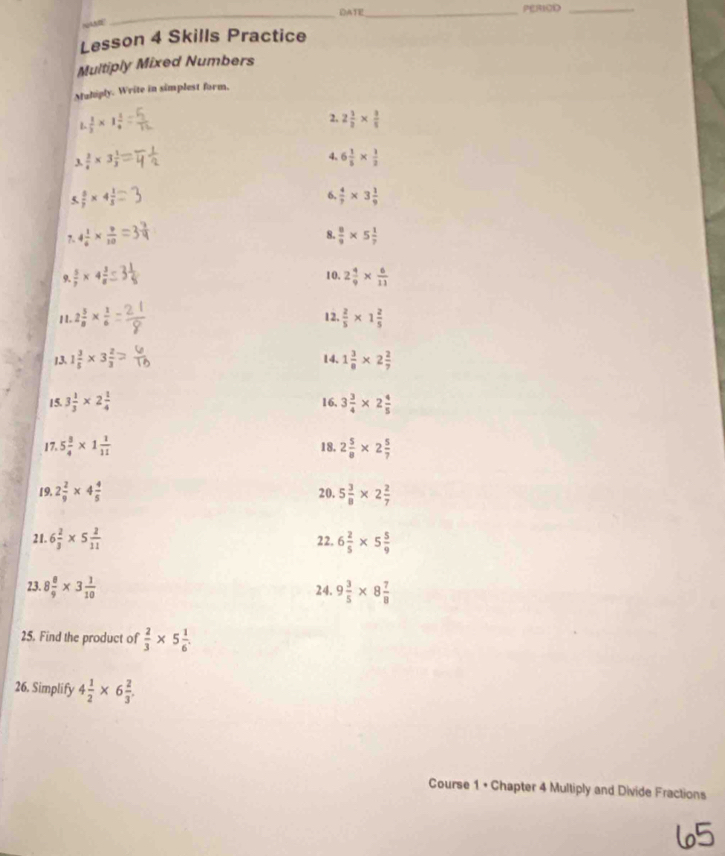 DATE_ PERIOD_
NAE
_
Lesson 4 Skills Practice
Multiply Mixed Numbers
Mahiply. Write in simplest form.
L  1/3 * 1 1/4 
2. 2 1/2 *  3/5 
 3/4 * 3 1/3 =
4. 6 1/5 *  1/2 
(  5/7 * 4 1/3 
6.  4/7 * 3 1/9 
8.
7. 4 1/6 *  9/10   8/9 * 5 1/7 
10.
9.  5/7 * 4 3/8  2 4/9 *  6/11 
11. 2 5/8 *  1/6  12.  2/5 * 1 2/5 
13. 1 3/5 * 3 2/3 = 14. 1 3/8 * 2 2/7 
15. 3 1/3 * 2 1/4  3 3/4 * 2 4/5 
16.
17. 5 3/4 * 1 1/11  18. 2 5/8 * 2 5/7 
19. 2 2/9 * 4 4/5  20. 5 3/8 * 2 2/7 
21. 6 2/3 * 5 2/11  22. 6 2/5 * 5 5/9 
23. 8 8/9 * 3 1/10  24. 9 3/5 * 8 7/8 
25. Find the product of  2/3 * 5 1/6 .
26. Simplify 4 1/2 * 6 2/3 .
Course 1 • Chapter 4 Multiply and Divide Fractions