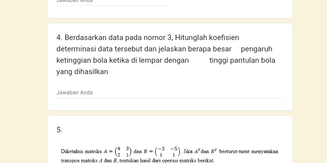 Berdasarkan data pada nomor 3, Hitunglah koefısien 
determinasi data tersebut dan jelaskan berapa besar pengaruh 
ketinggian bola ketika di lempar dengan tinggi pantulan bola 
yang dihasilkan 
Jawaban Anda 
5. 
Diketahui matriks A=beginpmatrix 4&3 2&1endpmatrix dan B=beginpmatrix -3&-5 1&1endpmatrix Jika A^T dan B^T berturut-turut menyatakan 
transpos matriks A dan B. tentukan hasil dari operasi matriks berikut.