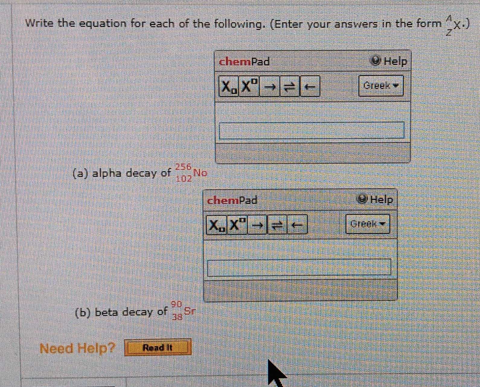 Write the equation for each of the following. (Enter your answers in the form _z^Ax· )
(a) alpha decay of _(102)^(256)No
(b) beta decay of _(38)^(90)Sr
Need Help? Read it