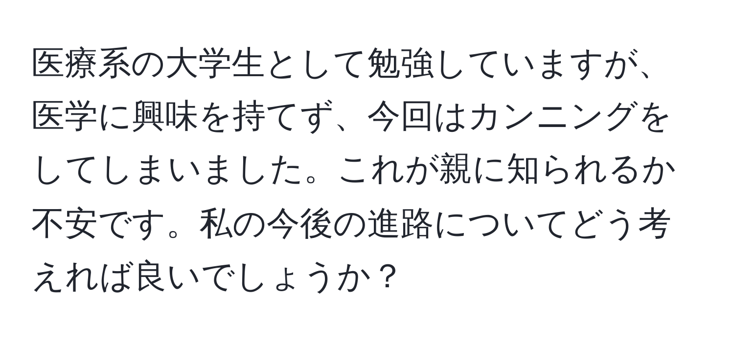 医療系の大学生として勉強していますが、医学に興味を持てず、今回はカンニングをしてしまいました。これが親に知られるか不安です。私の今後の進路についてどう考えれば良いでしょうか？