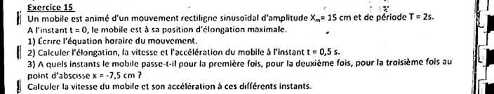 Un mobile est animé d'un mouvement rectiligne sinusoïdal d'amplitude X_m=15cm et de période T=2s. 
A l'instant t=0 , le mobile est à sa position d'élongation maximale. 
1) Écrire l'équation horaire du mouvement. 
2) Calculer l'élongation, la vitesse et l'accélération du mobile à l'instant t=0,5s. 
3) A quels instants le mobile passe-t-il pour la première fois, pour la deuxième fois, pour la troisième fois au 
point d'abscisse x=-7.5cm ? 
Calculer la vitesse du mobile et son accélération à ces différents instants.