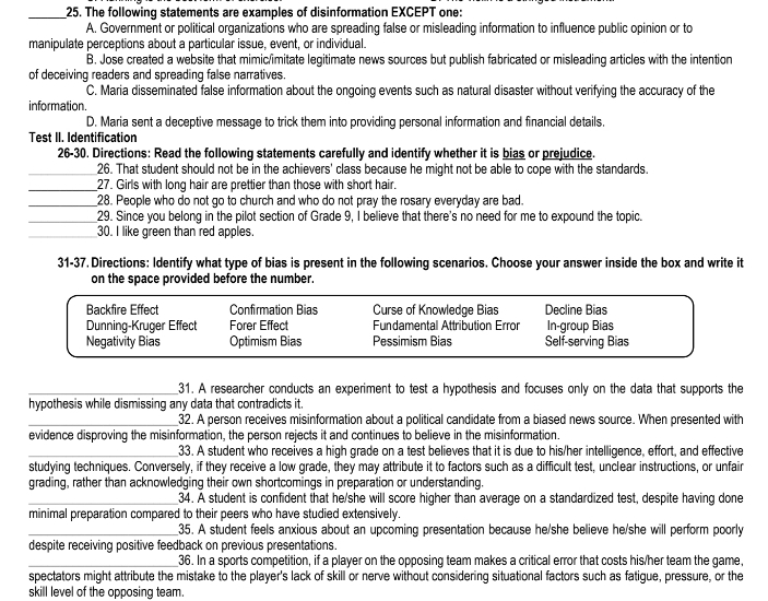 The following statements are examples of disinformation EXCEPT one:
A. Government or political organizations who are spreading false or misleading information to influence public opinion or to
manipulate perceptions about a particular issue, event, or individual.
B. Jose created a website that mimic/imitate legitimate news sources but publish fabricated or misleading articles with the intention
of deceiving readers and spreading false narratives.
C. Maria disseminated false information about the ongoing events such as natural disaster without verifying the accuracy of the
information.
D. Maria sent a deceptive message to trick them into providing personal information and financial details.
Test II. Identification
26-30. Directions: Read the following statements carefully and identify whether it is bias or prejudice.
_26. That student should not be in the achievers' class because he might not be able to cope with the standards.
_27. Girls with long hair are prettier than those with short hair.
_28. People who do not go to church and who do not pray the rosary everyday are bad.
_29. Since you belong in the pilot section of Grade 9, I believe that there's no need for me to expound the topic.
_30. I like green than red apples.
31-37. Directions: Identify what type of bias is present in the following scenarios. Choose your answer inside the box and write it
on the space provided before the number.
Backfire Effect Confirmation Bias Curse of Knowledge Bias Decline Bias
Dunning-Kruger Effect Forer Effect Fundamental Attribution Erron In-group Bias
Negativity Bias Optimism Bias Pessimism Bias Self-serving Bias
_31. A researcher conducts an experiment to test a hypothesis and focuses only on the data that supports the
hypothesis while dismissing any data that contradicts it.
_32. A person receives misinformation about a political candidate from a biased news source. When presented with
evidence disproving the misinformation, the person rejects it and continues to believe in the misinformation
_33. A student who receives a high grade on a test believes that it is due to his/her intelligence, effort, and effective
studying techniques. Conversely, if they receive a low grade, they may attribute it to factors such as a difficult test, unclear instructions, or unfair
grading, rather than acknowledging their own shortcomings in preparation or understanding.
_34. A student is confident that he/she will score higher than average on a standardized test, despite having done
minimal preparation compared to their peers who have studied extensively.
_35. A student feels anxious about an upcoming presentation because he/she believe he/she will perform poorly
despite receiving positive feedback on previous presentations.
_36. In a sports competition, if a player on the opposing team makes a critical error that costs his/her team the game,
spectators might attribute the mistake to the player's lack of skill or nerve without considering situational factors such as fatigue, pressure, or the
skill level of the opposing team.