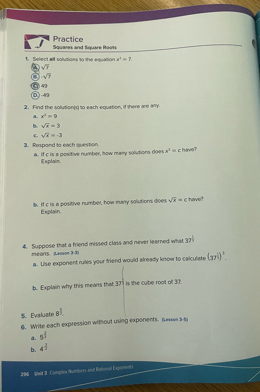 Practice
Squares and Square Roots
1. Select all solutions to the equation x^2=7.
sqrt(7)
B -sqrt(7)
49
D) -49
2. Find the solution(s) to each equation, if there are any.
a. x^2=9
b. sqrt(x)=3
c. sqrt(x)=-3
3. Respond to each question.
a. If c is a positive number, how many solutions does x^2=c have?
Explain.
b. If c is a positive number, how many solutions does sqrt(x)=c have?
Explain.
4. Suppose that a friend missed class and never learned what 37^(frac 1)3
means. (Lesson 3-3)
a. Use exponent rules your friend would already know to calculate (37^(frac 1)3)^3. 
b. Explain why this means that 37^(frac 1)3 is the cube root of 37.
5. Evaluate 8^(frac 5)3. 
6. Write each expression without using exponents. (Lesson 3-5)
a. 5^(frac 2)3
b. 4^(-frac 3)2
296 Unit 3 Complex Numbers and Rational Exponents