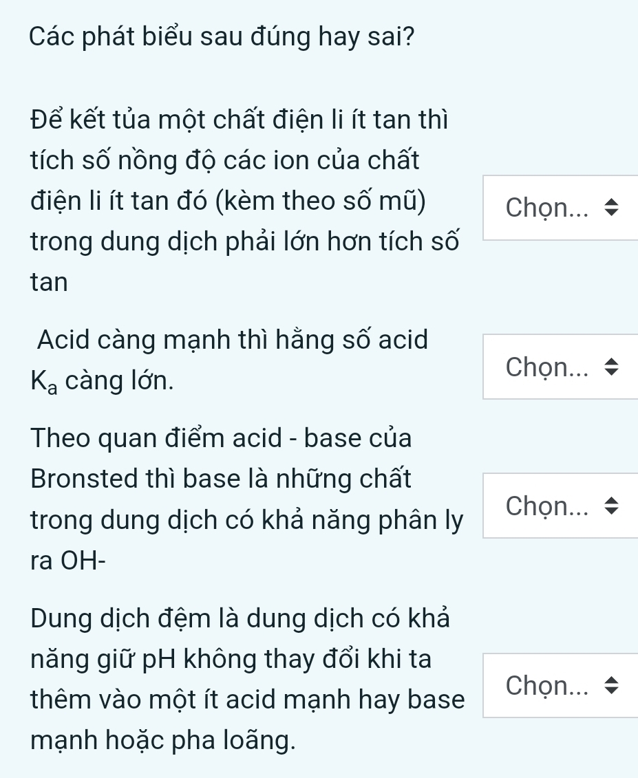 Các phát biểu sau đúng hay sai? 
Để kết tủa một chất điện li ít tan thì 
tích số nồng độ các ion của chất 
điện li ít tan đó (kèm theo số mũ) Chọn... 
trong dung dịch phải lớn hơn tích số 
tan 
Acid càng mạnh thì hằng số acid
K_a càng lớn. 
Chọn... 
Theo quan điểm acid - base của 
Bronsted thì base là những chất 
trong dung dịch có khả năng phân lỵ 
Chọn... 
ra OH- 
Dung dịch đệm là dung dịch có khả 
năng giữ pH không thay đổi khi ta 
Chọn... * 
thêm vào một ít acid mạnh hay base 
mạnh hoặc pha loãng.