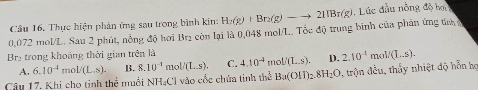 Thực hiện phản ứng sau trong bình kín: H_2(g)+Br_2(g)to 2HBr(g). Lúc đầu nồng độ hơi
0,072 mol/L. Sau 2 phút, nồng độ hơi Br_2 còn lại là 0,048 mol/L. Tốc độ trung bình của phản ứng tính t
Br2 trong khoảng thời gian trên là
A. 6.10^(-4)mol/(L.s). B. 8.10^(-4)mol/(L.s). C. 4.10^(-4)mol/(L.s). D. 2.10^(-4)mol/(L.s). 
Câu 17. Khi cho tinh thể muối NH_4Cl 1 vào cốc chứa tinh thể Ba(OH)_2.8H_2O , trộn đều, thấy nhiệt độ hỗn họ