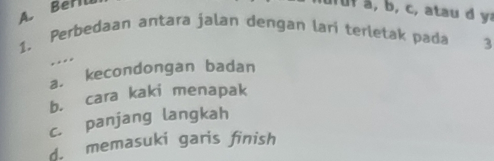 A Berili
b, c, atau d ya
1. Perbedaan antara jalan dengan lari terletak pada
3
,.,,
a. kecondongan badan
b. cara kaki menapak
c. panjang langkah
d. memasuki garis finish