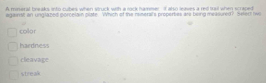 A mineral breaks into cubes when struck with a rock hammer. It also leaves a red trail when scraped
against an unglazed porcellain plate. Which of the mineral's properties are being measured? Select two
color
hardness
cleavage
streak