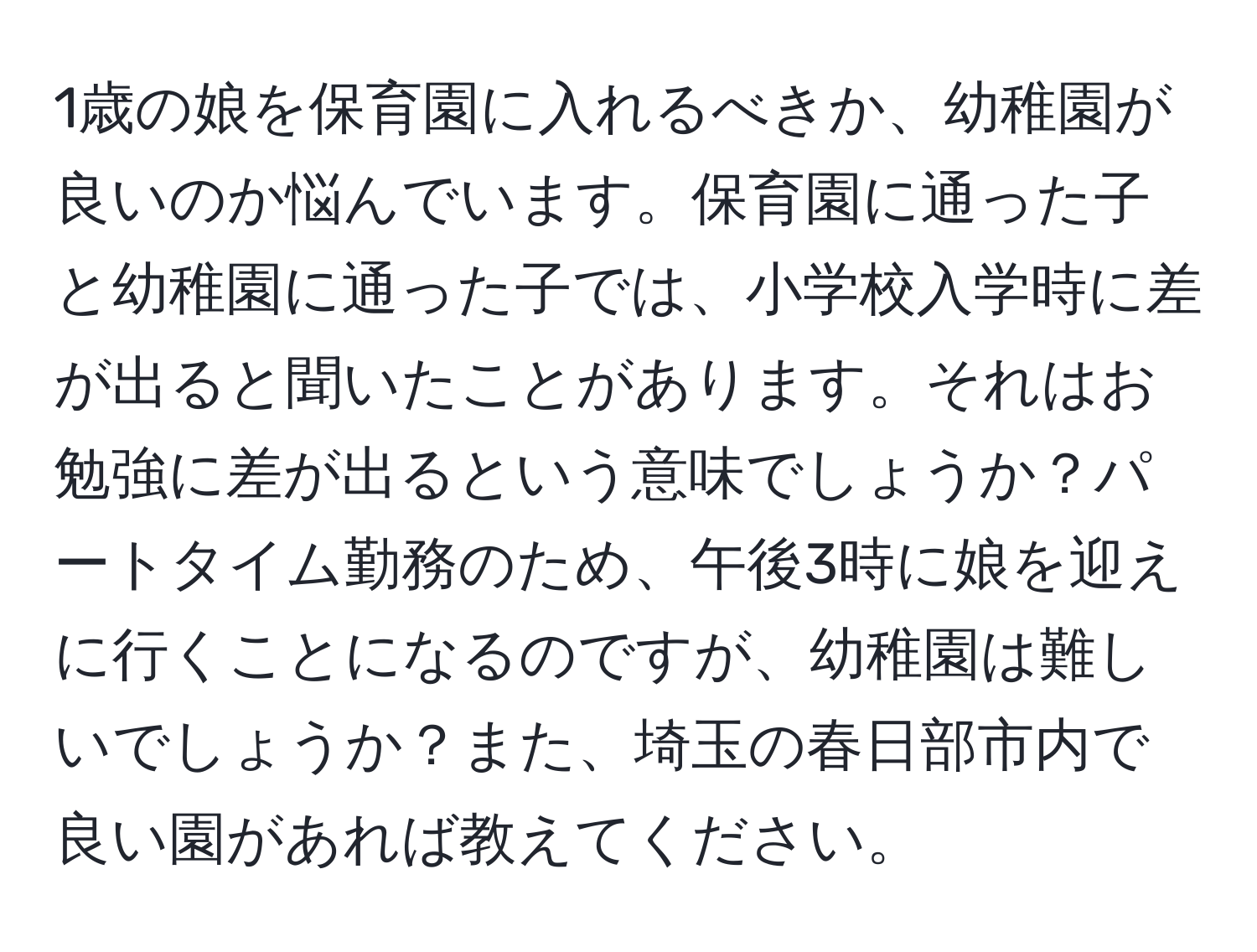 1歳の娘を保育園に入れるべきか、幼稚園が良いのか悩んでいます。保育園に通った子と幼稚園に通った子では、小学校入学時に差が出ると聞いたことがあります。それはお勉強に差が出るという意味でしょうか？パートタイム勤務のため、午後3時に娘を迎えに行くことになるのですが、幼稚園は難しいでしょうか？また、埼玉の春日部市内で良い園があれば教えてください。